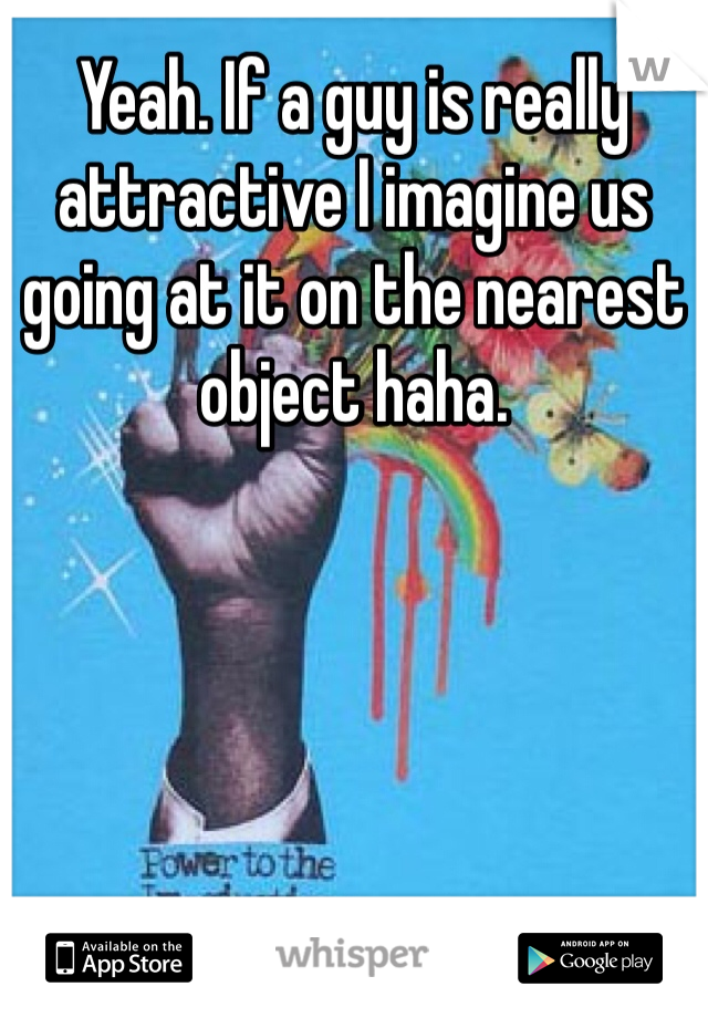 Yeah. If a guy is really attractive I imagine us going at it on the nearest object haha.