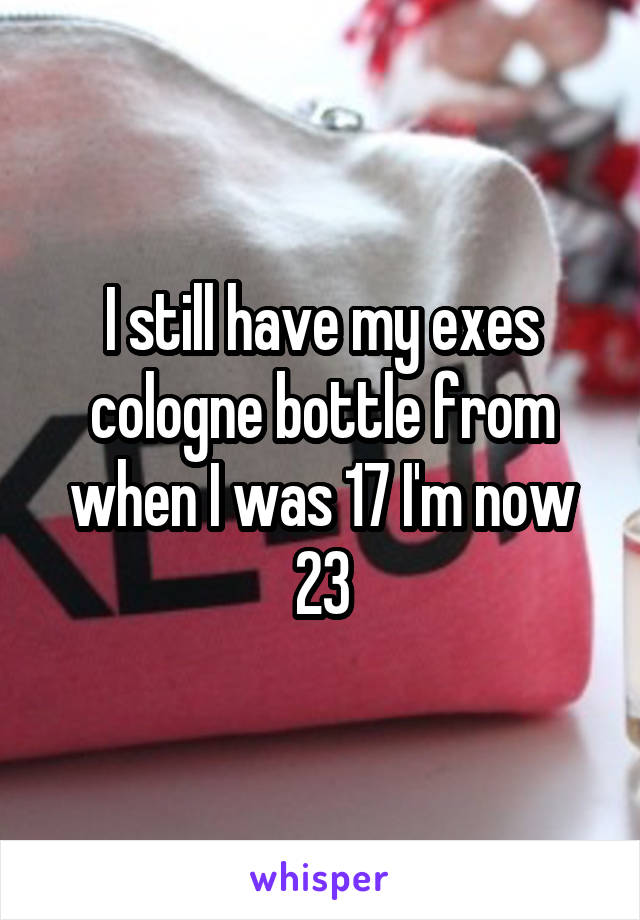 I still have my exes cologne bottle from when I was 17 I'm now 23