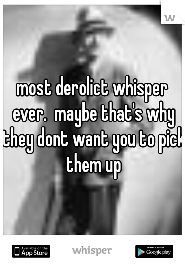 most derolict whisper ever.  maybe that's why they dont want you to pick them up