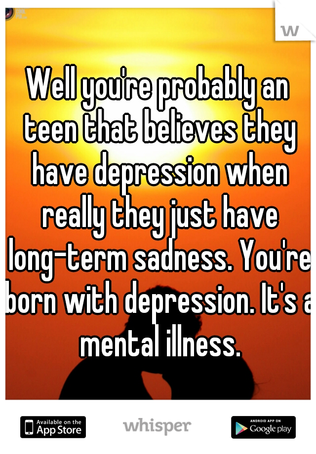 Well you're probably an teen that believes they have depression when really they just have long-term sadness. You're born with depression. It's a mental illness.