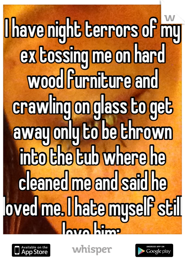 I have night terrors of my ex tossing me on hard wood furniture and crawling on glass to get away only to be thrown into the tub where he cleaned me and said he loved me. I hate myself still love him:,