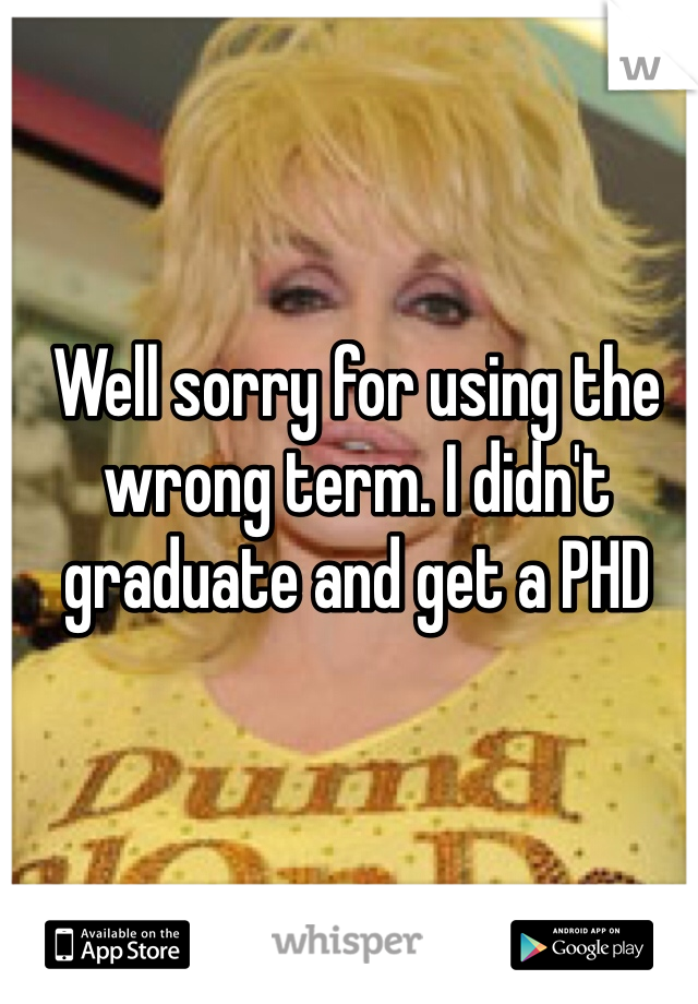 Well sorry for using the wrong term. I didn't graduate and get a PHD