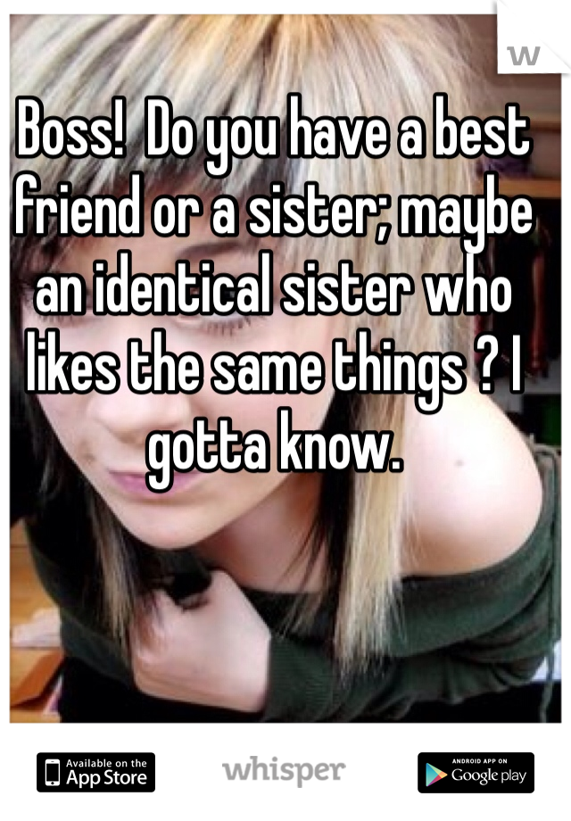 Boss!  Do you have a best friend or a sister; maybe an identical sister who likes the same things ? I gotta know.