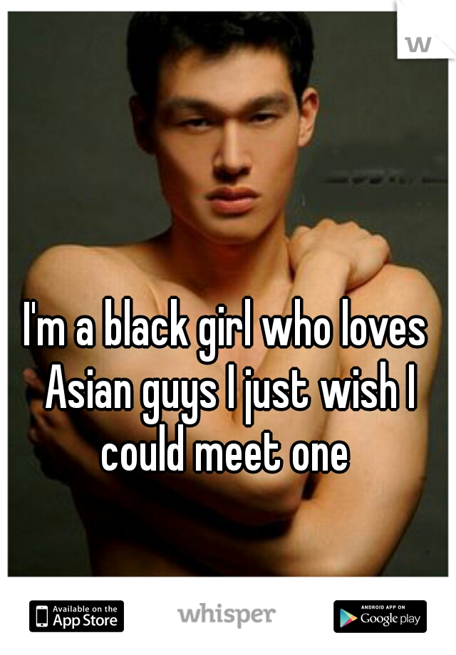 I'm a black girl who loves Asian guys I just wish I could meet one 