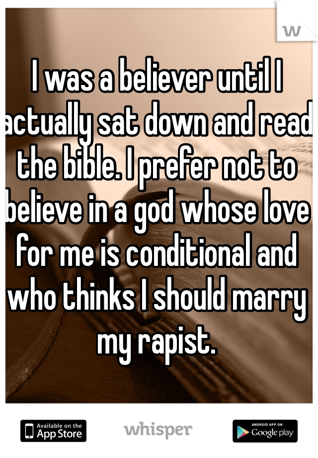I was a believer until I actually sat down and read the bible. I prefer not to believe in a god whose love for me is conditional and who thinks I should marry my rapist. 