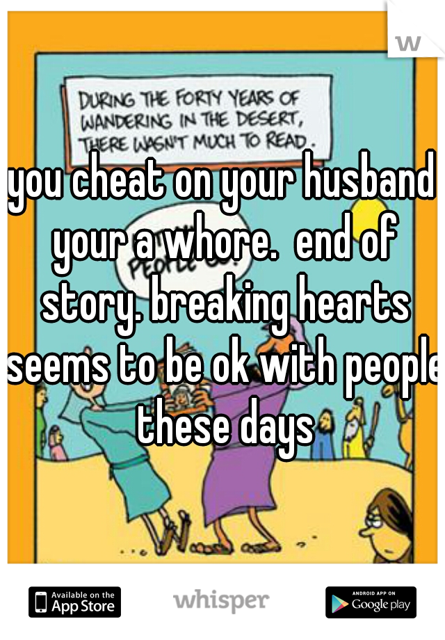 you cheat on your husband your a whore.  end of story. breaking hearts seems to be ok with people these days