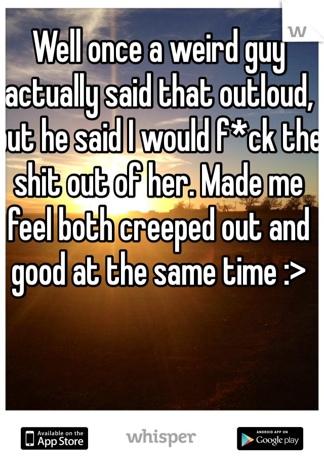 Well once a weird guy actually said that outloud, but he said I would f*ck the shit out of her. Made me feel both creeped out and good at the same time :>