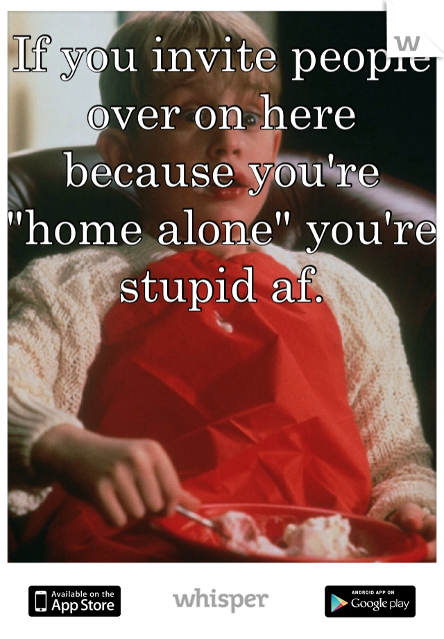 If you invite people over on here because you're "home alone" you're stupid af. 