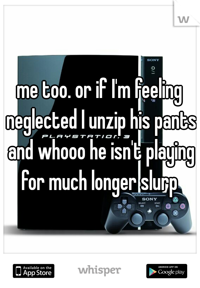 me too. or if I'm feeling neglected I unzip his pants and whooo he isn't playing for much longer slurp 