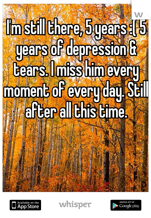 I'm still there, 5 years :( 5 years of depression & tears. I miss him every moment of every day. Still after all this time.