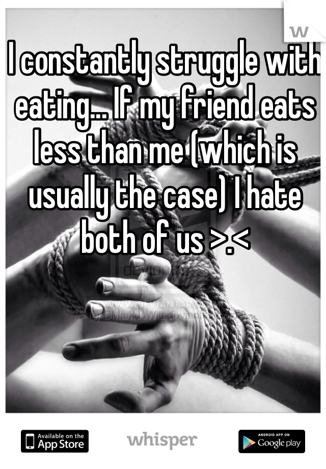 I constantly struggle with eating... If my friend eats less than me (which is usually the case) I hate both of us >.<