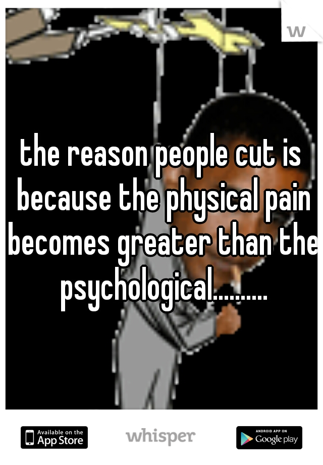 the reason people cut is because the physical pain becomes greater than the psychological..........