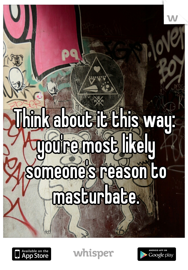 Think about it this way: you're most likely someone's reason to masturbate.