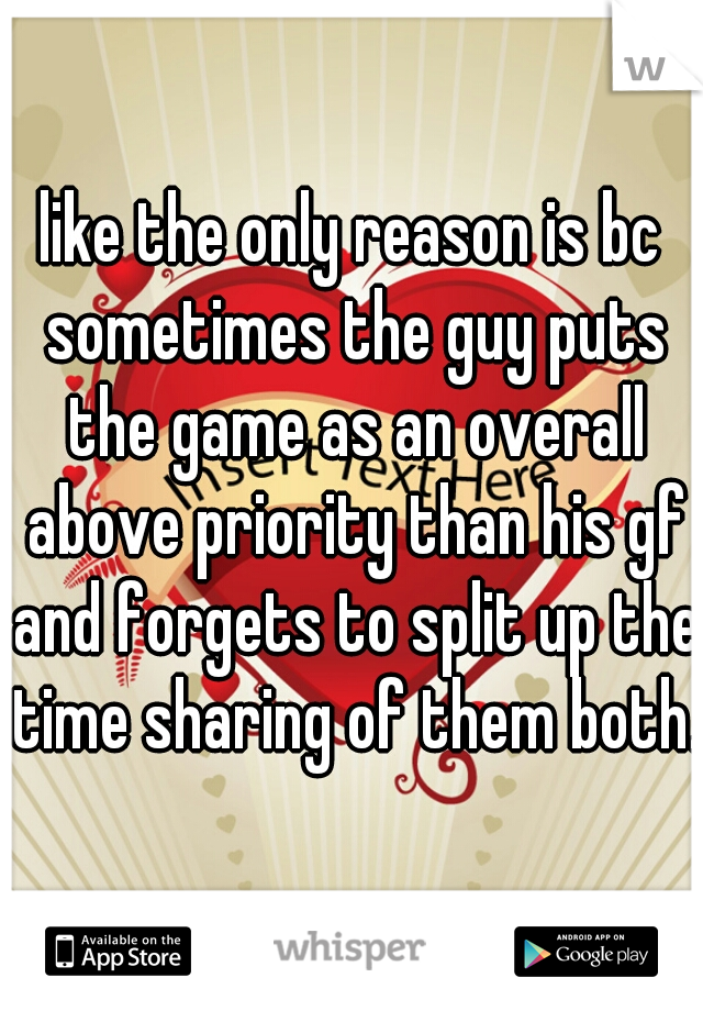 like the only reason is bc sometimes the guy puts the game as an overall above priority than his gf and forgets to split up the time sharing of them both. 
