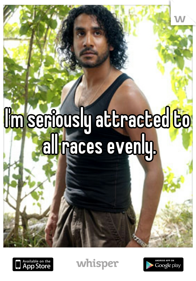 I'm seriously attracted to all races evenly.