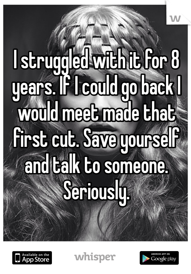 I struggled with it for 8 years. If I could go back I would meet made that first cut. Save yourself and talk to someone. Seriously. 