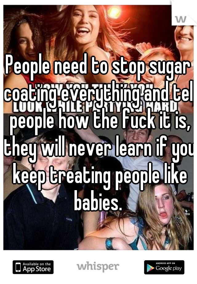 People need to stop sugar coating everything and tell people how the fuck it is, they will never learn if you keep treating people like babies. 