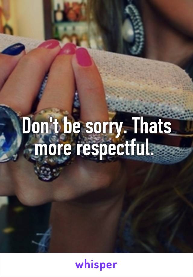 Don't be sorry. Thats more respectful. 