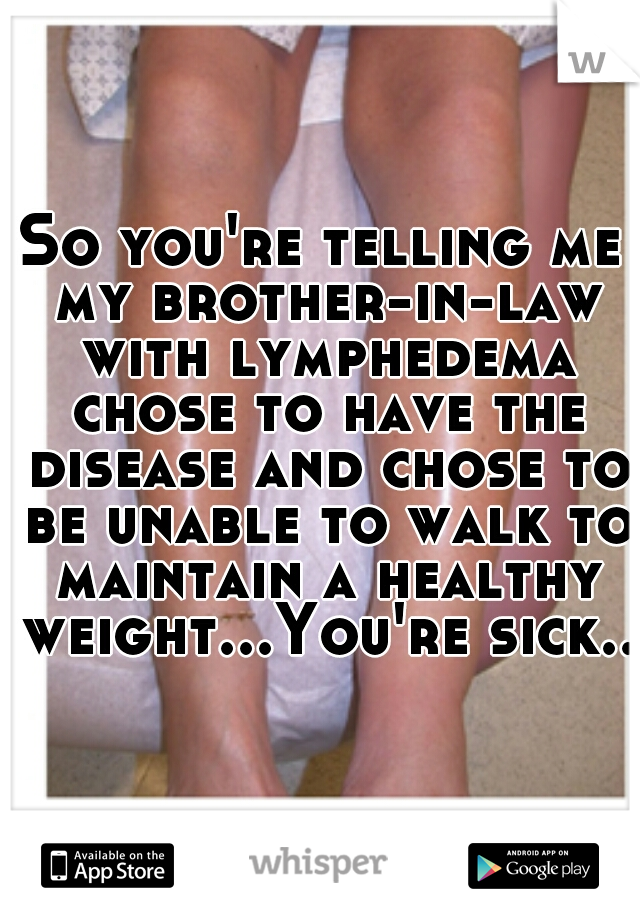 So you're telling me my brother-in-law with lymphedema chose to have the disease and chose to be unable to walk to maintain a healthy weight...You're sick...
