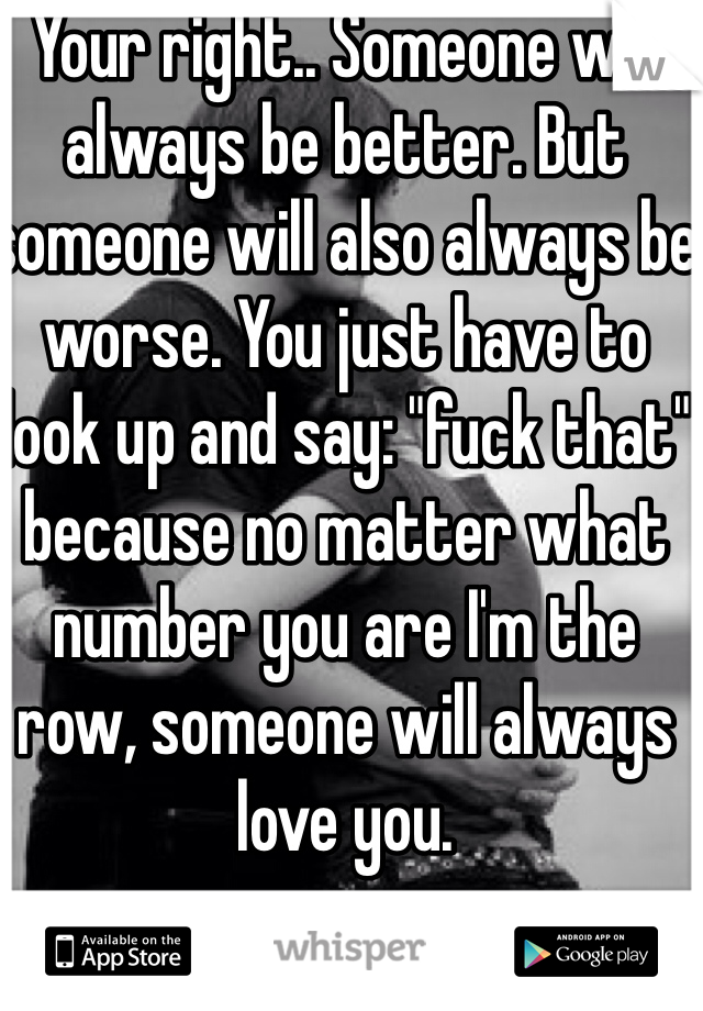 Your right.. Someone will always be better. But someone will also always be worse. You just have to look up and say: "fuck that" because no matter what number you are I'm the row, someone will always love you.