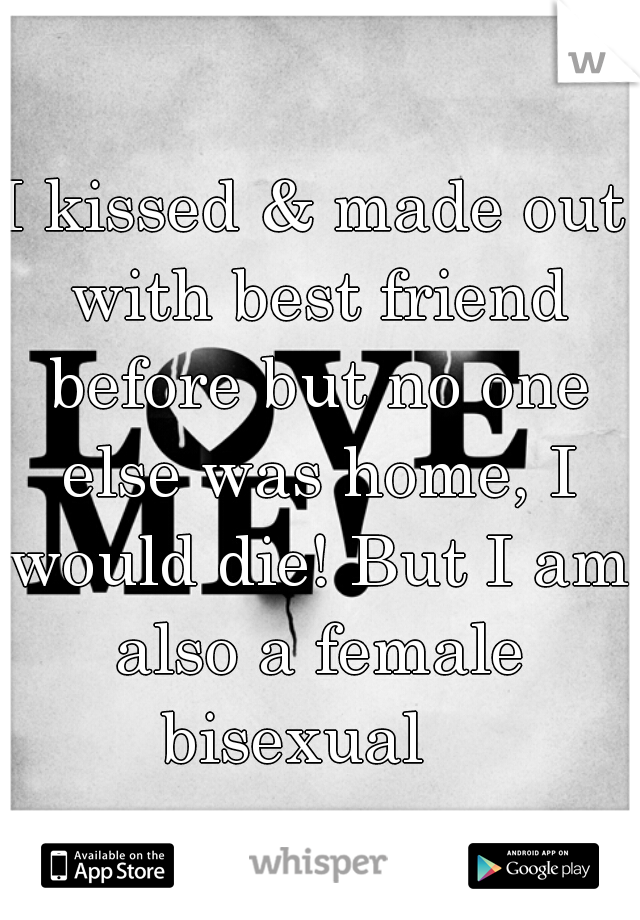 I kissed & made out with best friend before but no one else was home, I would die! But I am also a female bisexual   