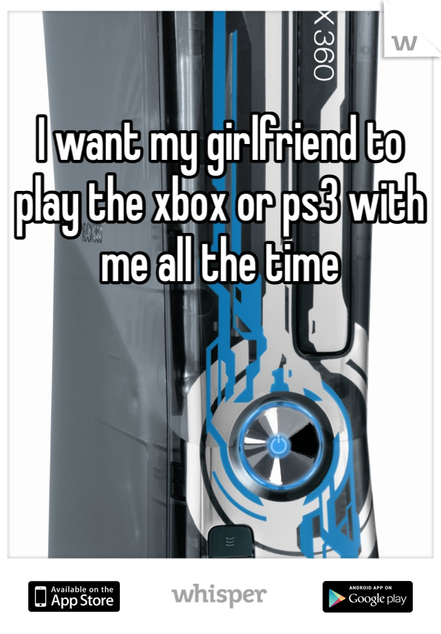 I want my girlfriend to play the xbox or ps3 with me all the time
