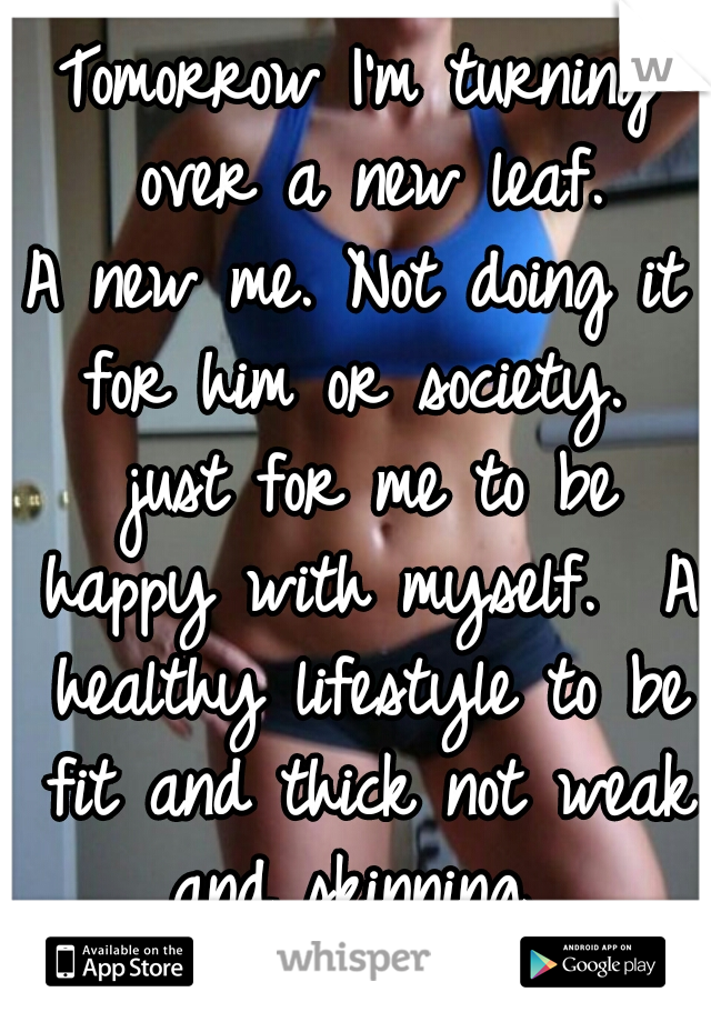 Tomorrow I'm turning over a new leaf.
A new me. Not doing it for him or society.  just for me to be happy with myself.  A healthy lifestyle to be fit and thick not weak and skinning. 