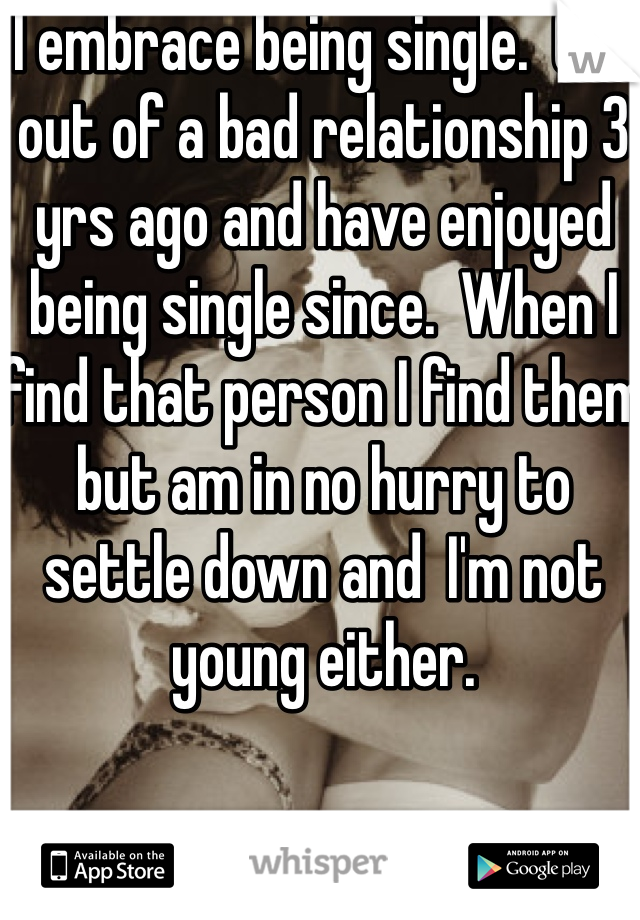 I embrace being single.  Got out of a bad relationship 3 yrs ago and have enjoyed being single since.  When I find that person I find them but am in no hurry to settle down and  I'm not young either.