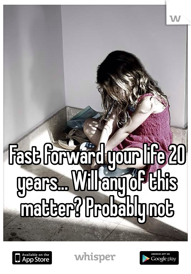 Fast forward your life 20 years... Will any of this matter? Probably not 