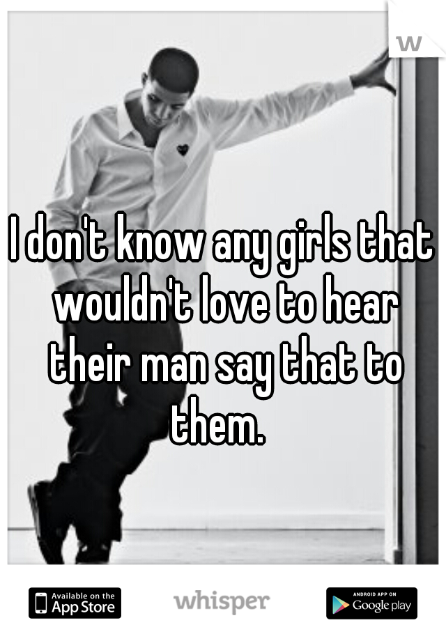 I don't know any girls that wouldn't love to hear their man say that to them.  