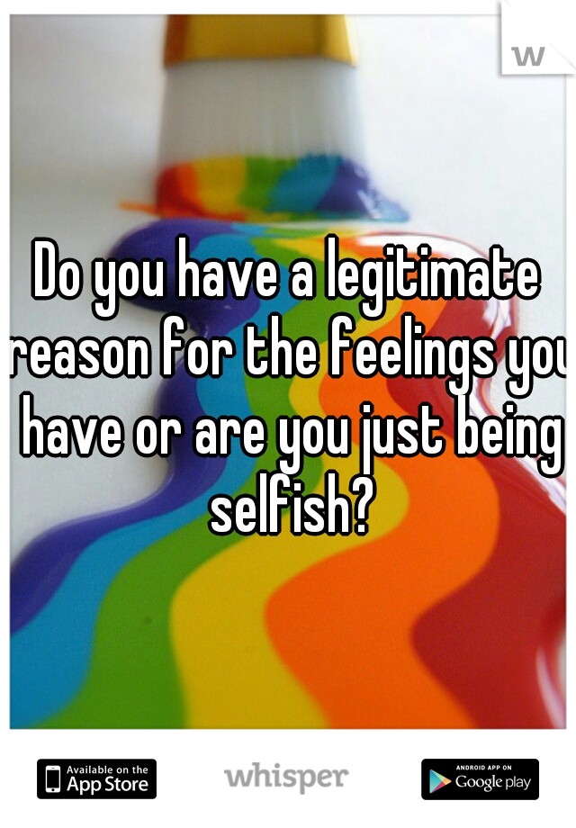 Do you have a legitimate reason for the feelings you have or are you just being selfish?
