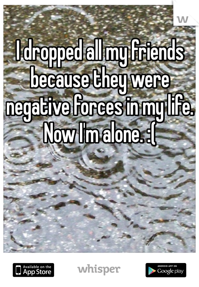 I dropped all my friends because they were negative forces in my life. Now I'm alone. :(