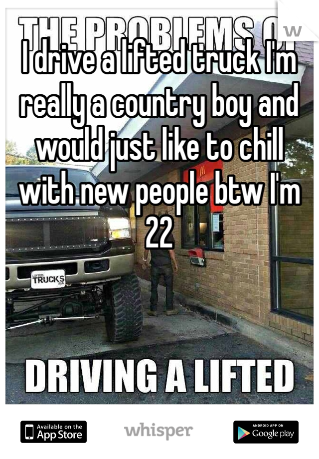 I drive a lifted truck I'm really a country boy and would just like to chill with new people btw I'm 22