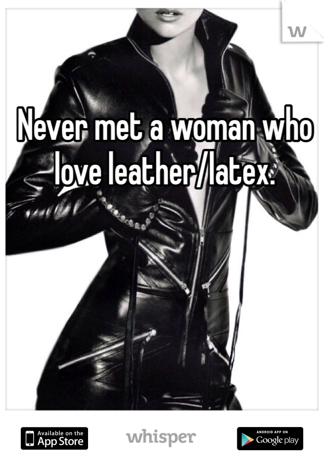 Never met a woman who love leather/latex. 