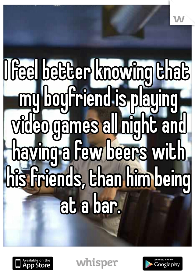 I feel better knowing that my boyfriend is playing video games all night and having a few beers with his friends, than him being at a bar.    