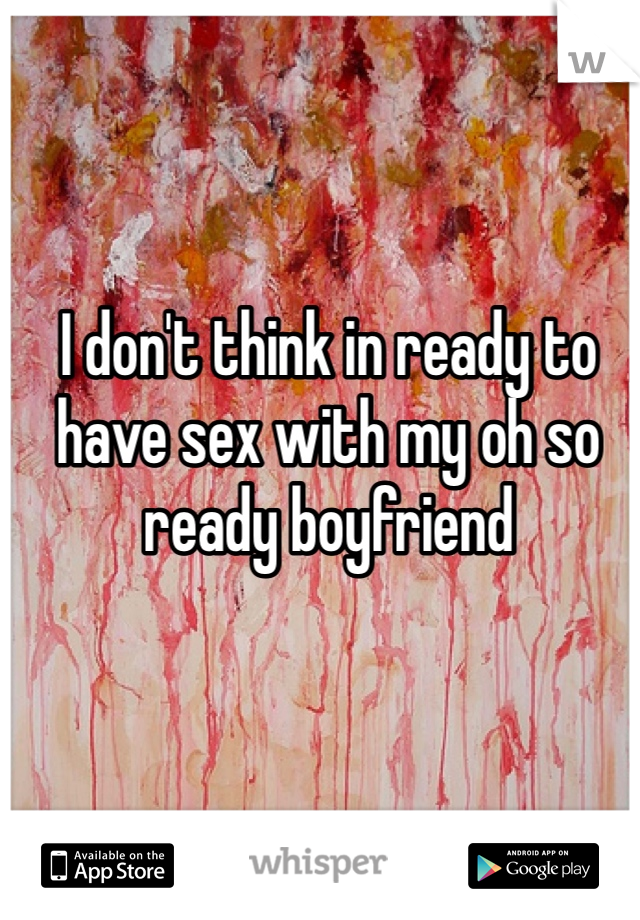 I don't think in ready to have sex with my oh so ready boyfriend 