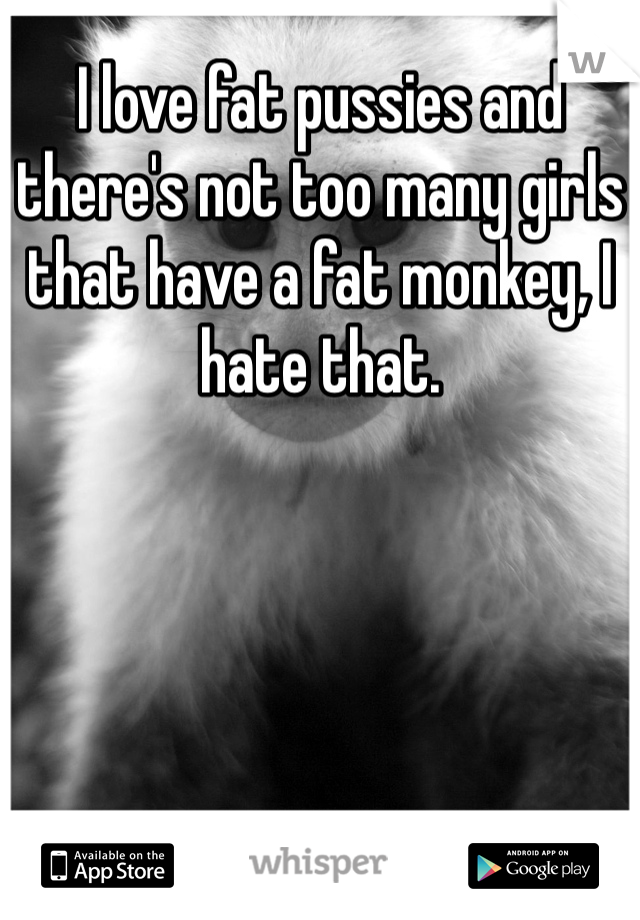 I love fat pussies and there's not too many girls that have a fat monkey, I hate that. 