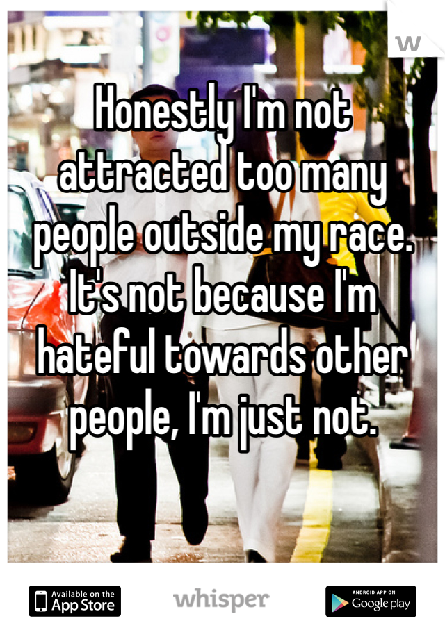 Honestly I'm not attracted too many people outside my race. It's not because I'm hateful towards other people, I'm just not.