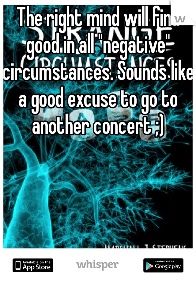 The right mind will find good in all "negative" circumstances. Sounds like a good excuse to go to another concert ;)