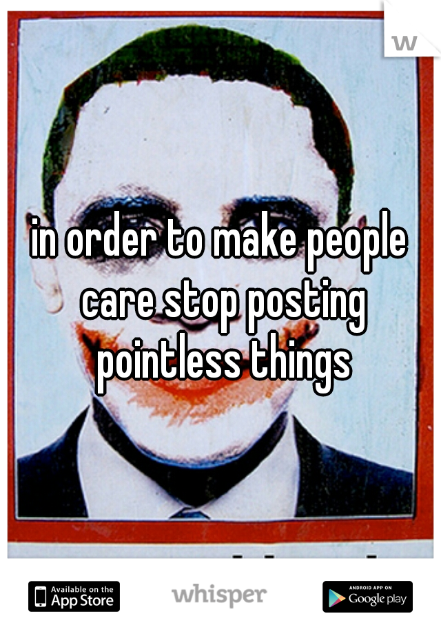 in order to make people care stop posting pointless things