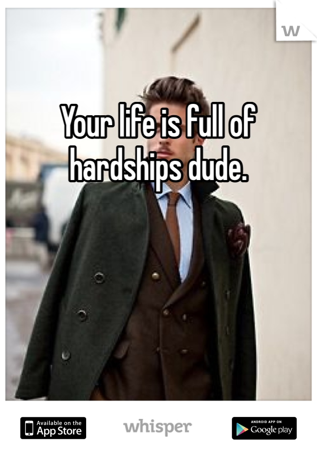 Your life is full of hardships dude.