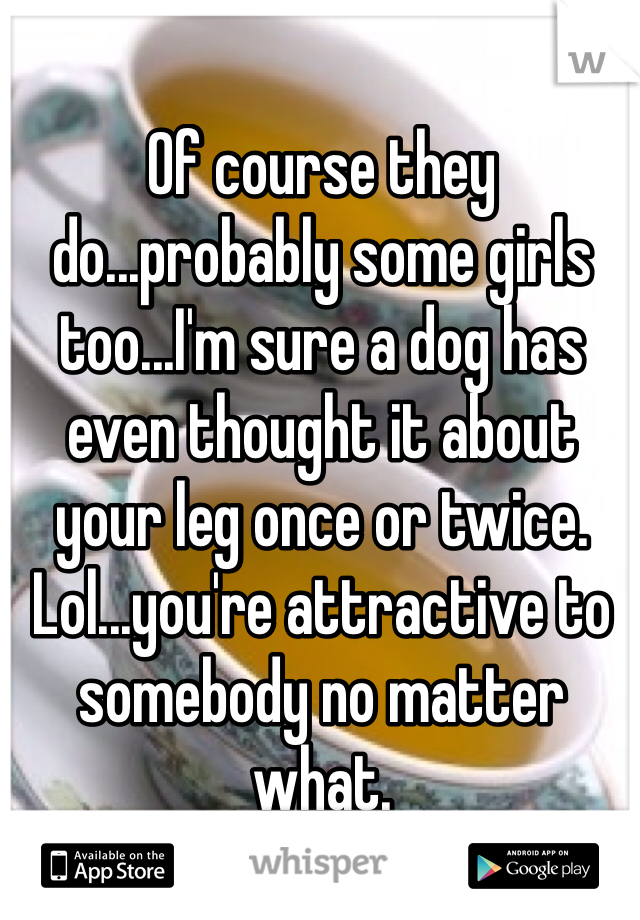 Of course they do...probably some girls too...I'm sure a dog has even thought it about your leg once or twice. Lol...you're attractive to somebody no matter what.