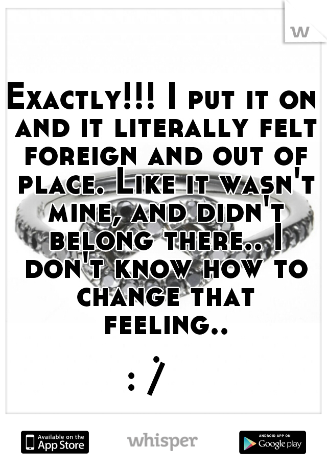 Exactly!!! I put it on and it literally felt foreign and out of place. Like it wasn't mine, and didn't belong there.. I don't know how to change that feeling... 
: /   