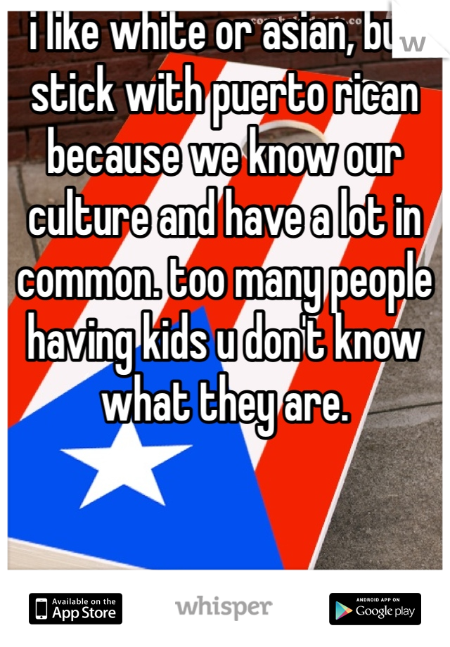 i like white or asian, but stick with puerto rican because we know our culture and have a lot in common. too many people having kids u don't know what they are. 