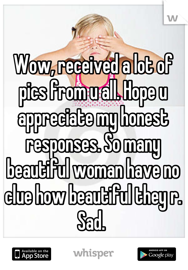 Wow, received a lot of pics from u all. Hope u appreciate my honest responses. So many beautiful woman have no clue how beautiful they r. Sad. 