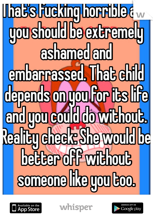 That's fucking horrible and you should be extremely ashamed and embarrassed. That child depends on you for its life and you could do without. Reality check: She would be better off without someone like you too. 