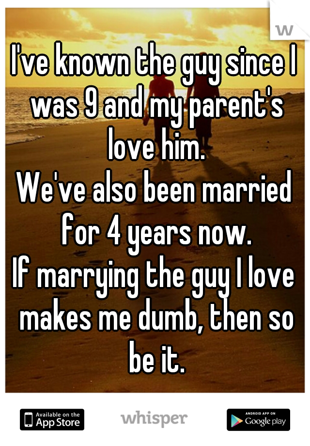 I've known the guy since I was 9 and my parent's love him.
We've also been married for 4 years now.
If marrying the guy I love makes me dumb, then so be it.
