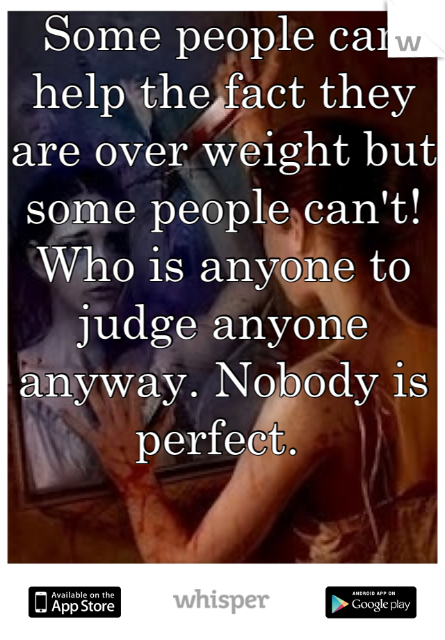 Some people can help the fact they are over weight but some people can't! Who is anyone to judge anyone anyway. Nobody is perfect. 
