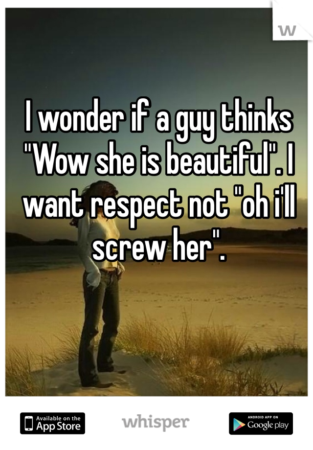 I wonder if a guy thinks "Wow she is beautiful". I want respect not "oh i'll screw her". 