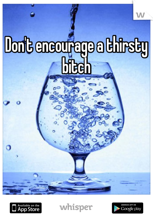 Don't encourage a thirsty bitch